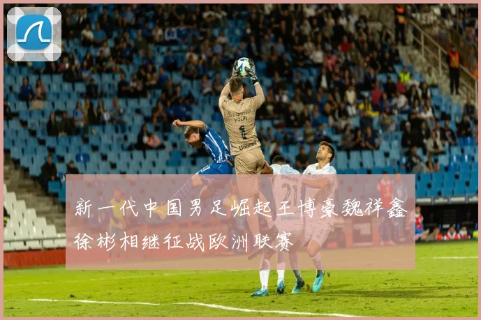 新一代中国男足崛起王博豪魏祥鑫徐彬相继征战欧洲联赛