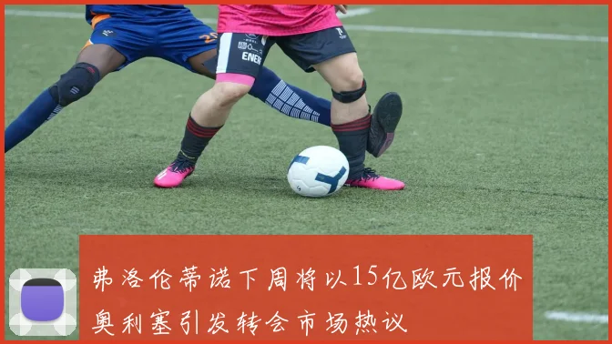 弗洛伦蒂诺下周将以15亿欧元报价奥利塞引发转会市场热议