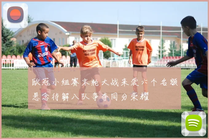 欧冠小组赛末轮大战来袭六个名额悬念待解八队争夺同分荣耀