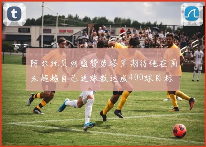 阿尔托贝利盛赞劳塔罗期待他在国米超越自己进球数达成400球目标