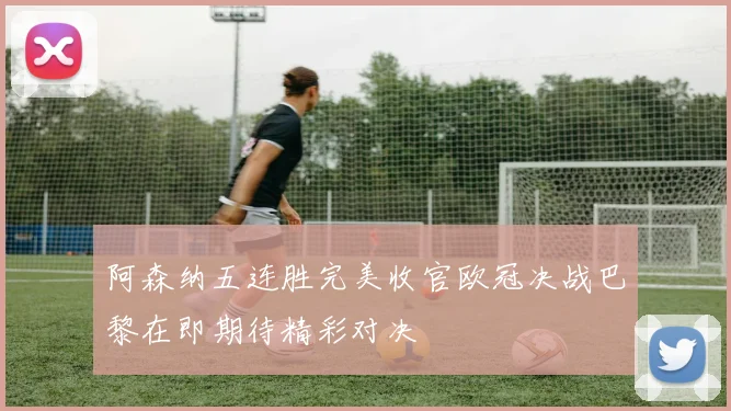 阿森纳五连胜完美收官欧冠决战巴黎在即期待精彩对决