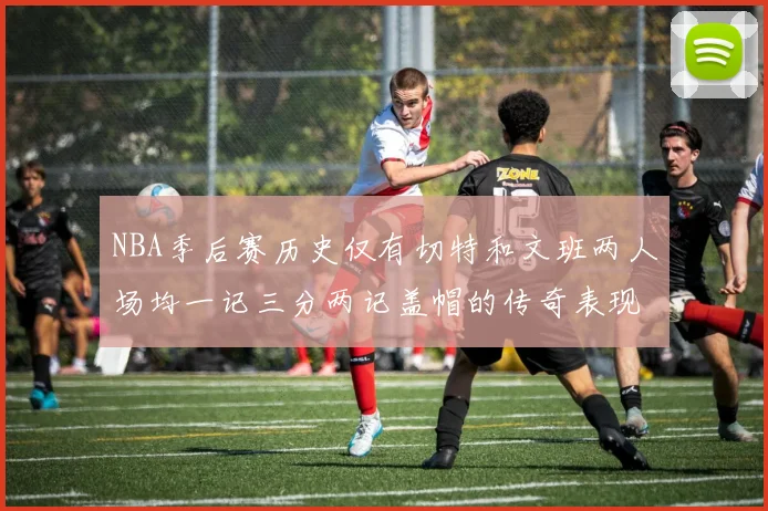 NBA季后赛历史仅有切特和文班两人场均一记三分两记盖帽的传奇表现