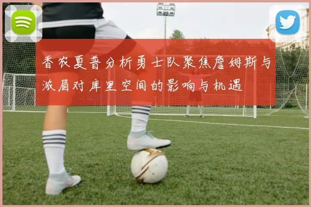 香农夏普分析勇士队聚焦詹姆斯与浓眉对库里空间的影响与机遇