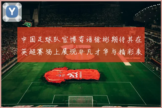 中国足球队官博寄语徐彬期待其在英超赛场上展现非凡才华与精彩表现