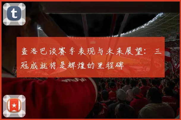 查洛巴谈赛季表现与未来展望：三冠成就将是辉煌的里程碑
