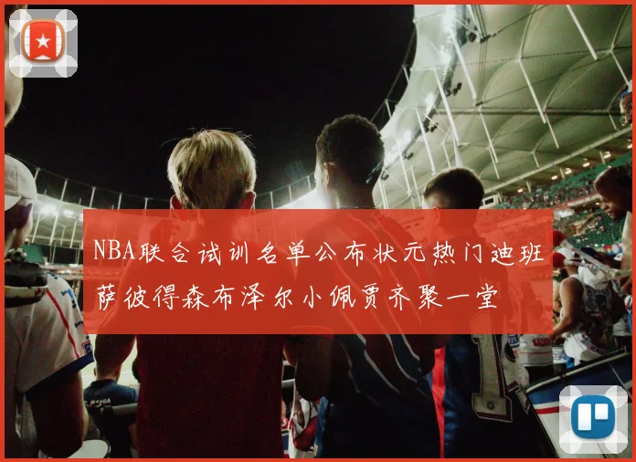 NBA联合试训名单公布状元热门迪班萨彼得森布泽尔小佩贾齐聚一堂