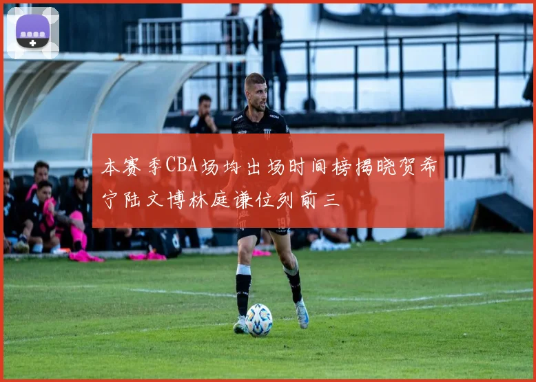 本赛季CBA场均出场时间榜揭晓贺希宁陆文博林庭谦位列前三