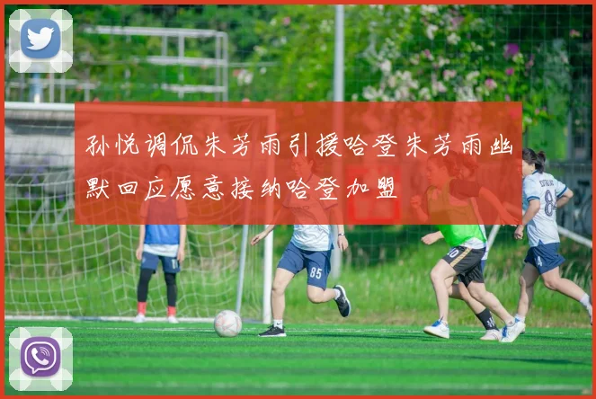 孙悦调侃朱芳雨引援哈登朱芳雨幽默回应愿意接纳哈登加盟